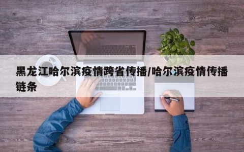 黑龙江哈尔滨疫情跨省传播/哈尔滨疫情传播链条