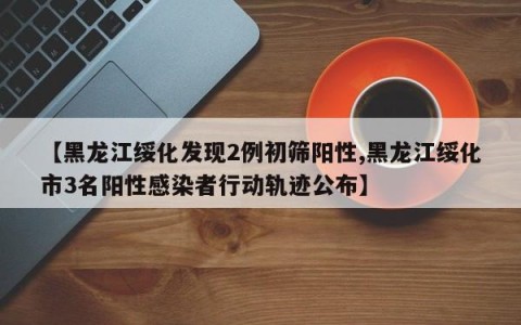 【黑龙江绥化发现2例初筛阳性,黑龙江绥化市3名阳性感染者行动轨迹公布】