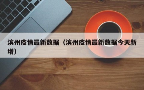 滨州疫情最新数据（滨州疫情最新数据今天新增）