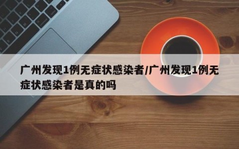 广州发现1例无症状感染者/广州发现1例无症状感染者是真的吗