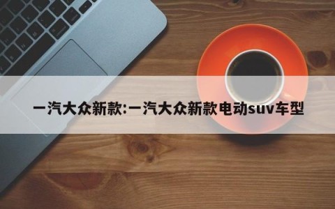 一汽大众新款:一汽大众新款电动suv车型