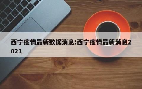 西宁疫情最新数据消息:西宁疫情最新消息2021