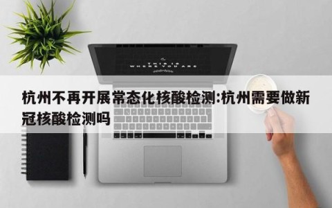 杭州不再开展常态化核酸检测:杭州需要做新冠核酸检测吗