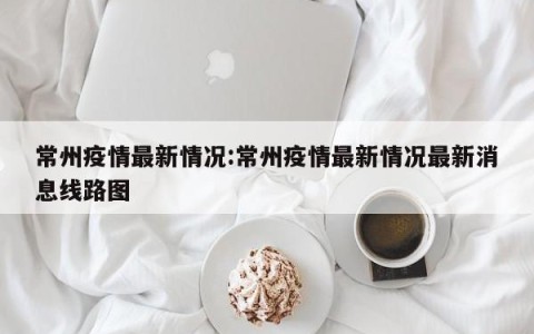 常州疫情最新情况:常州疫情最新情况最新消息线路图