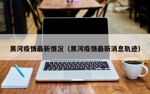 黑河疫情最新情况（黑河疫情最新消息轨迹）