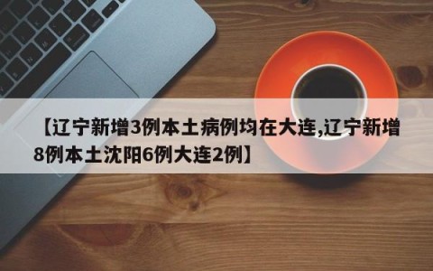 【辽宁新增3例本土病例均在大连,辽宁新增8例本土沈阳6例大连2例】