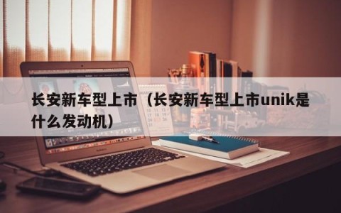 长安新车型上市（长安新车型上市unik是什么发动机）