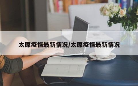 太原疫情最新情况/太原疫情最新情况