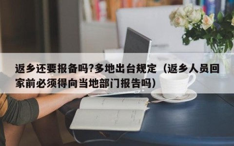 返乡还要报备吗?多地出台规定（返乡人员回家前必须得向当地部门报告吗）