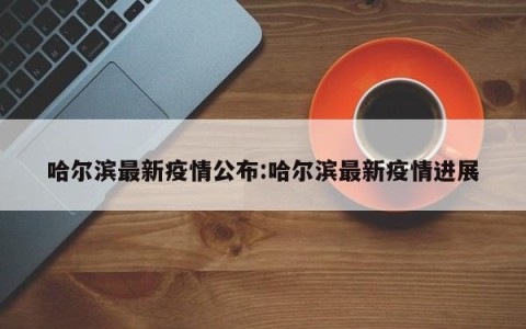 哈尔滨最新疫情公布:哈尔滨最新疫情进展