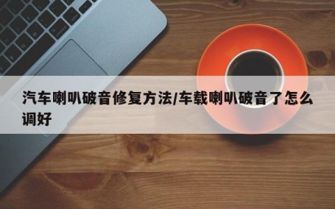 汽车喇叭破音修复方法/车载喇叭破音了怎么调好