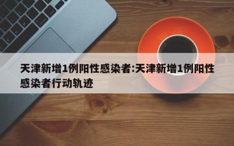 天津新增1例阳性感染者:天津新增1例阳性感染者行动轨迹