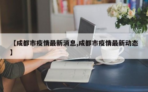 【成都市疫情最新消息,成都市疫情最新动态】