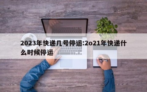 2023年快递几号停运:2o21年快递什么时候停运