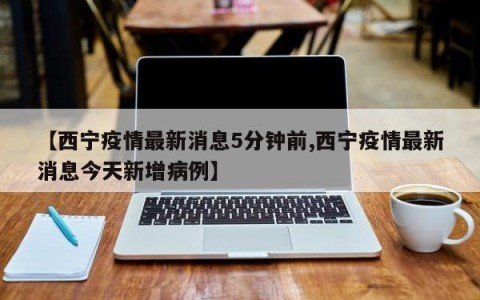 【西宁疫情最新消息5分钟前,西宁疫情最新消息今天新增病例】