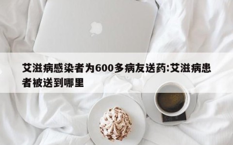 艾滋病感染者为600多病友送药:艾滋病患者被送到哪里