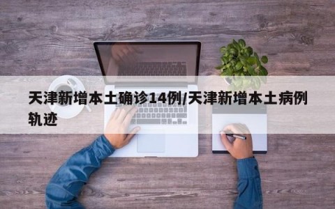 天津新增本土确诊14例/天津新增本土病例轨迹