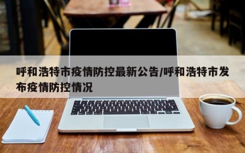 呼和浩特市疫情防控最新公告/呼和浩特市发布疫情防控情况