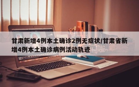 甘肃新增4例本土确诊2例无症状/甘肃省新增4例本土确诊病例活动轨迹