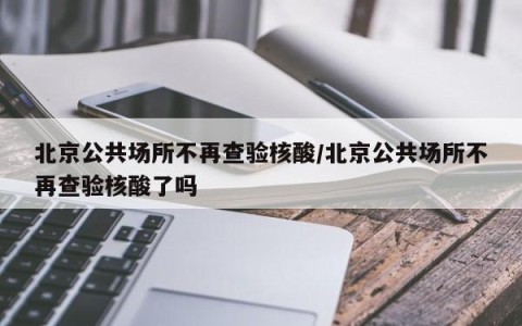 北京公共场所不再查验核酸/北京公共场所不再查验核酸了吗