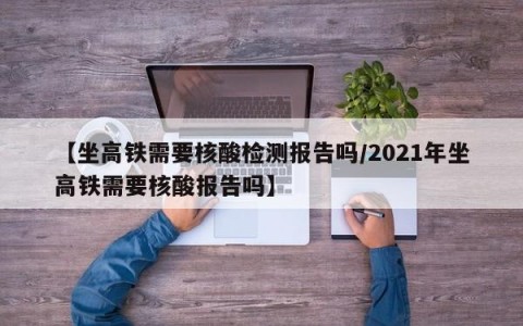 【坐高铁需要核酸检测报告吗/2021年坐高铁需要核酸报告吗】