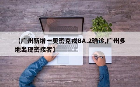 【广州新增一奥密克戎BA.2确诊,广州多地出现密接者】
