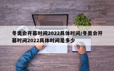 冬奥会开幕时间2022具体时间/冬奥会开幕时间2022具体时间是多少