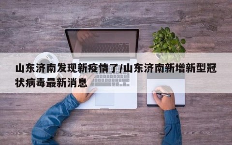 山东济南发现新疫情了/山东济南新增新型冠状病毒最新消息