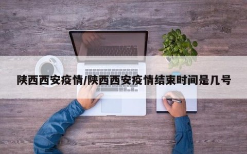 陕西西安疫情/陕西西安疫情结束时间是几号
