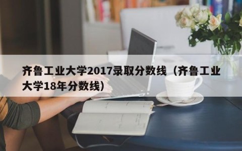 齐鲁工业大学2017录取分数线（齐鲁工业大学18年分数线）