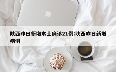 陕西昨日新增本土确诊21例:陕西昨日新增病例