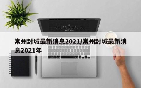 常州封城最新消息2021/常州封城最新消息2021年
