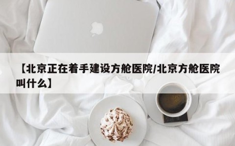 【北京正在着手建设方舱医院/北京方舱医院叫什么】