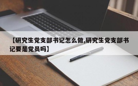 【研究生党支部书记怎么做,研究生党支部书记要是党员吗】