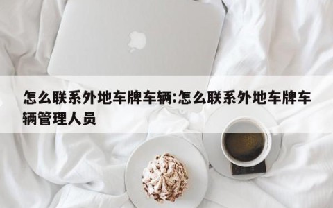怎么联系外地车牌车辆:怎么联系外地车牌车辆管理人员