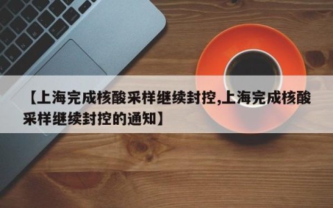 【上海完成核酸采样继续封控,上海完成核酸采样继续封控的通知】