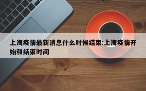 上海疫情最新消息什么时候结束:上海疫情开始和结束时间