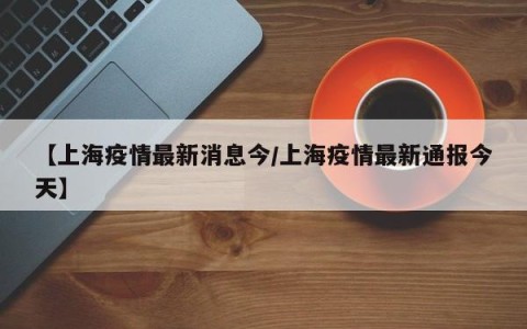 【上海疫情最新消息今/上海疫情最新通报今天】