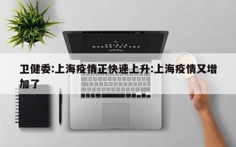 卫健委:上海疫情正快速上升:上海疫情又增加了