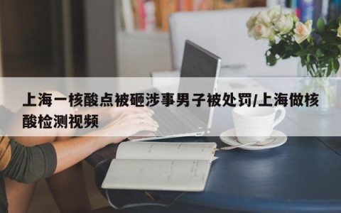 上海一核酸点被砸涉事男子被处罚/上海做核酸检测视频