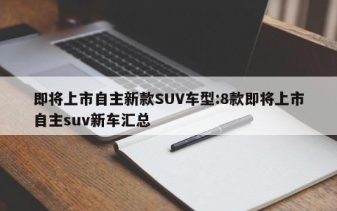 即将上市自主新款SUV车型:8款即将上市自主suv新车汇总