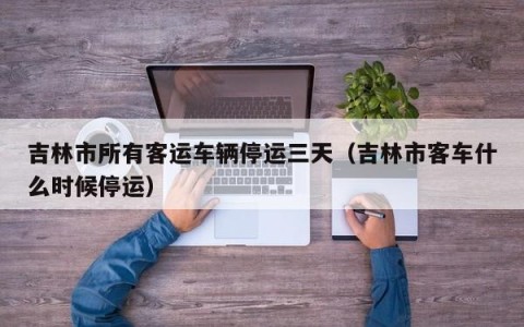 吉林市所有客运车辆停运三天（吉林市客车什么时候停运）