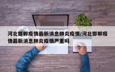 河北邯郸疫情最新消息肺炎疫情/河北邯郸疫情最新消息肺炎疫情严重吗