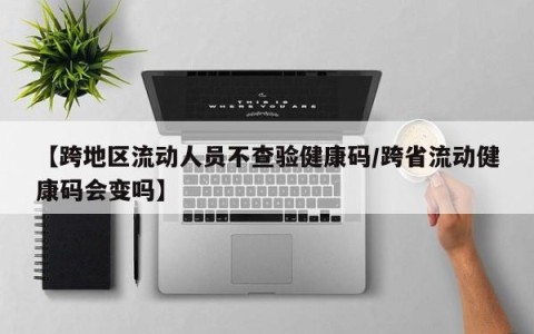 【跨地区流动人员不查验健康码/跨省流动健康码会变吗】