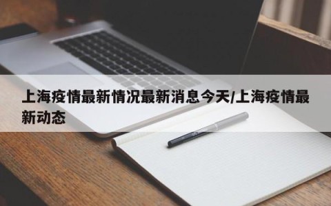 上海疫情最新情况最新消息今天/上海疫情最新动态