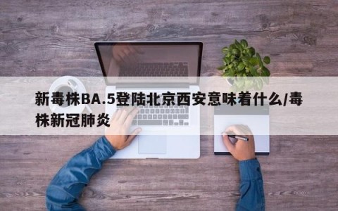 新毒株BA.5登陆北京西安意味着什么/毒株新冠肺炎