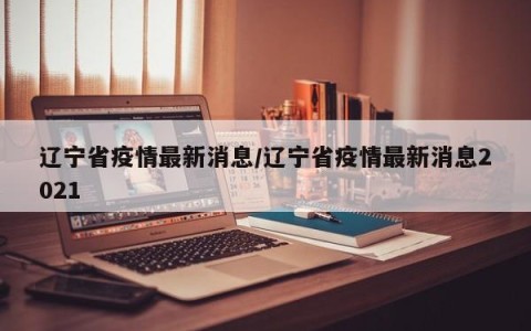 辽宁省疫情最新消息/辽宁省疫情最新消息2021