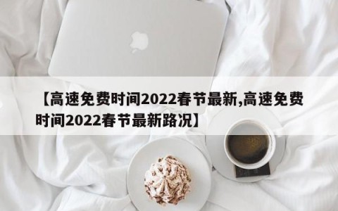 【高速免费时间2022春节最新,高速免费时间2022春节最新路况】