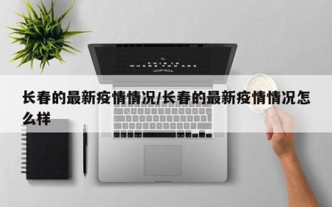 长春的最新疫情情况/长春的最新疫情情况怎么样