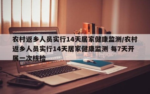 农村返乡人员实行14天居家健康监测/农村返乡人员实行14天居家健康监测 每7天开展一次核检